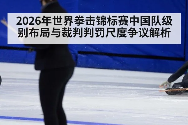 2026年世界拳击锦标赛中国队级别布局与裁判判罚尺度争议解析